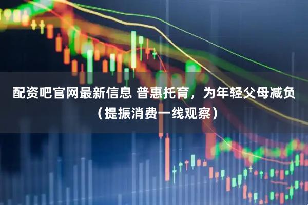 配资吧官网最新信息 普惠托育，为年轻父母减负（提振消费一线观察）