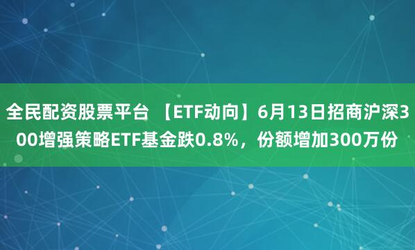 全民配资股票平台 【ETF动向】6月13日招商沪深300增强策略ETF基金跌0.8%，份额增加300万份