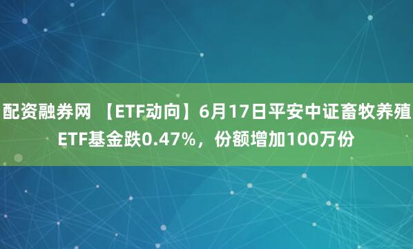 配资融券网 【ETF动向】6月17日平安中证畜牧养殖ETF基金跌0.47%，份额增加100万份
