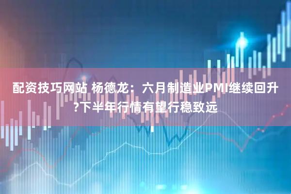 配资技巧网站 杨德龙：六月制造业PMI继续回升?下半年行情有望行稳致远
