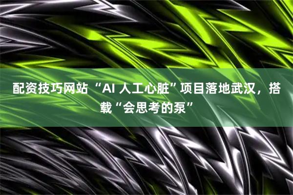 配资技巧网站 “AI 人工心脏”项目落地武汉，搭载“会思考的泵”