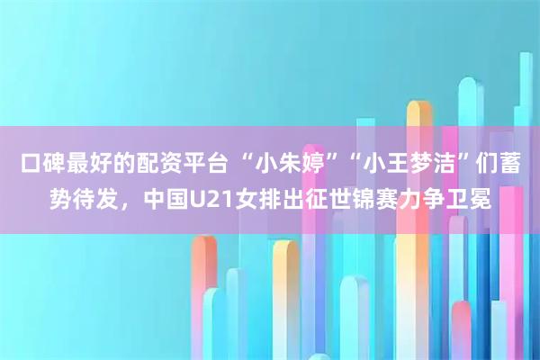 口碑最好的配资平台 “小朱婷”“小王梦洁”们蓄势待发，中国U21女排出征世锦赛力争卫冕