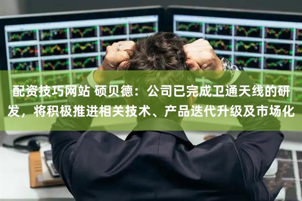配资技巧网站 硕贝德：公司已完成卫通天线的研发，将积极推进相关技术、产品迭代升级及市场化