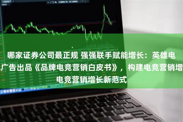 哪家证券公司最正规 强强联手赋能增长：英雄电竞和腾讯广告出品《品牌电竞营销白皮书》，构建电竞营销增长新范式