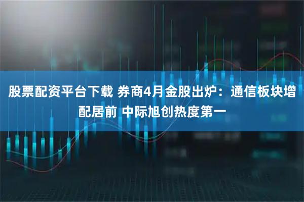 股票配资平台下载 券商4月金股出炉：通信板块增配居前 中际旭创热度第一