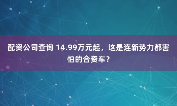 配资公司查询 14.99万元起，这是连新势力都害怕的合资车？