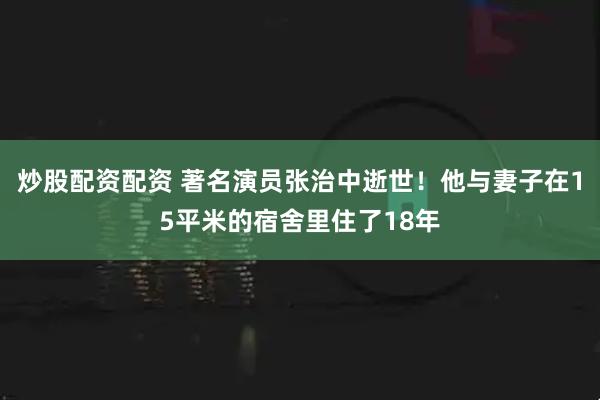 炒股配资配资 著名演员张治中逝世！他与妻子在15平米的宿舍里住了18年