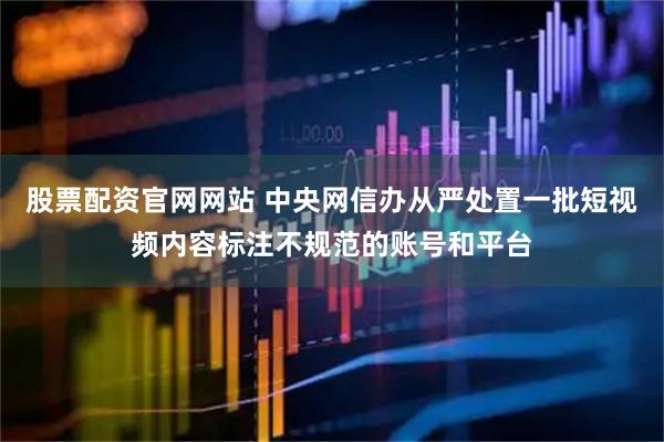 股票配资官网网站 中央网信办从严处置一批短视频内容标注不规范的账号和平台