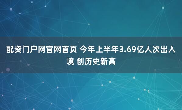 配资门户网官网首页 今年上半年3.69亿人次出入境 创历史新高