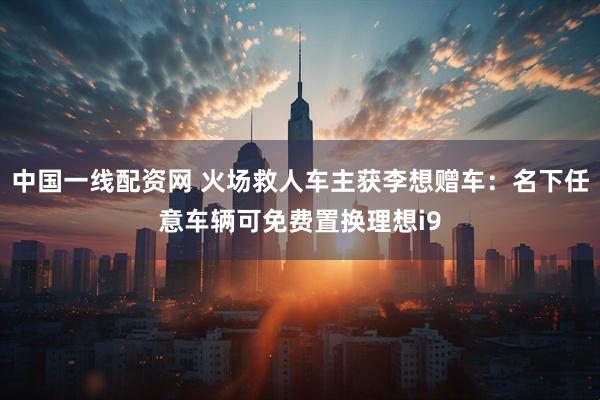 中国一线配资网 火场救人车主获李想赠车：名下任意车辆可免费置换理想i9