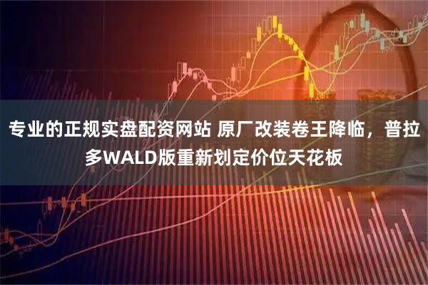 专业的正规实盘配资网站 原厂改装卷王降临，普拉多WALD版重新划定价位天花板
