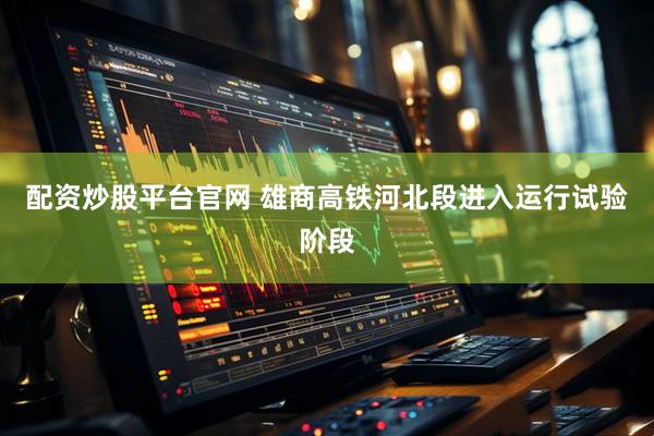配资炒股平台官网 雄商高铁河北段进入运行试验阶段