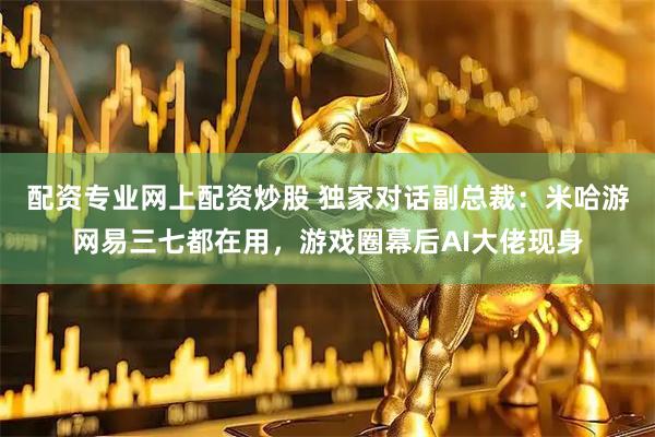 配资专业网上配资炒股 独家对话副总裁：米哈游网易三七都在用，游戏圈幕后AI大佬现身