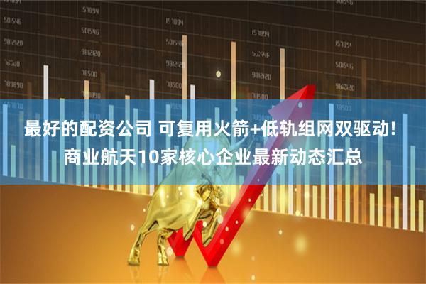 最好的配资公司 可复用火箭+低轨组网双驱动! 商业航天10家核心企业最新动态汇总