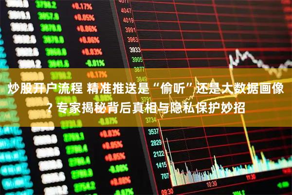 炒股开户流程 精准推送是“偷听”还是大数据画像? 专家揭秘背后真相与隐私保护妙招