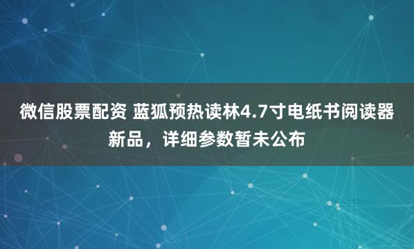 微信股票配资 蓝狐预热读林4.7寸电纸书阅读器新品，详细参数暂未公布