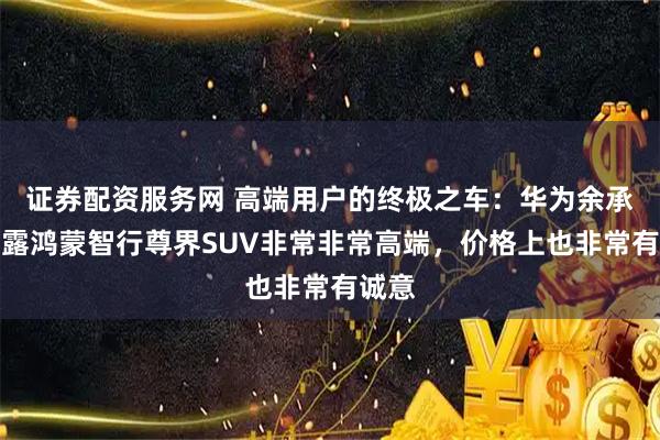 证券配资服务网 高端用户的终极之车：华为余承东透露鸿蒙智行尊界SUV非常非常高端，价格上也非常有诚意