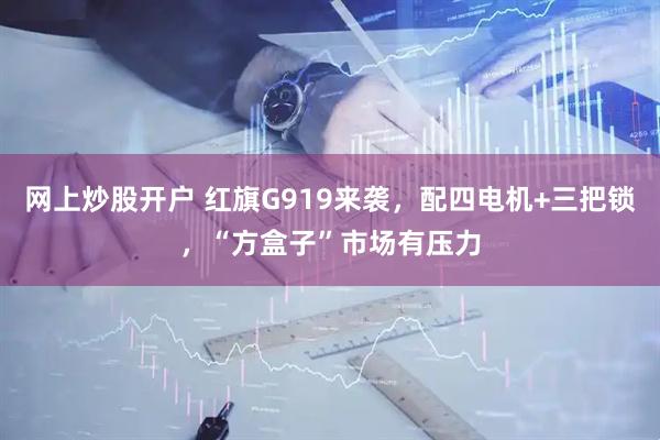 网上炒股开户 红旗G919来袭，配四电机+三把锁，“方盒子”市场有压力